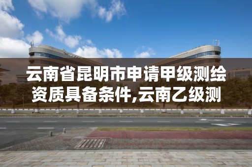 云南省昆明市申請(qǐng)甲級(jí)測(cè)繪資質(zhì)具備條件,云南乙級(jí)測(cè)繪公司。