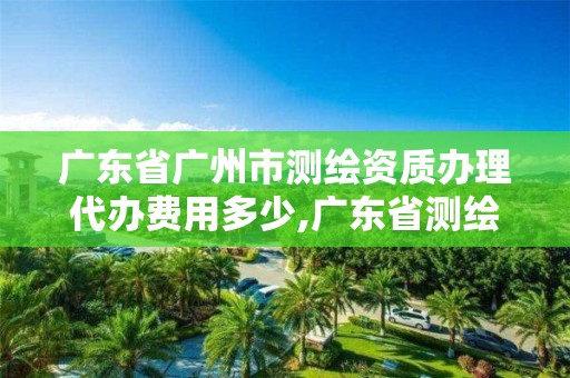 廣東省廣州市測繪資質辦理代辦費用多少,廣東省測繪資質辦理流程。