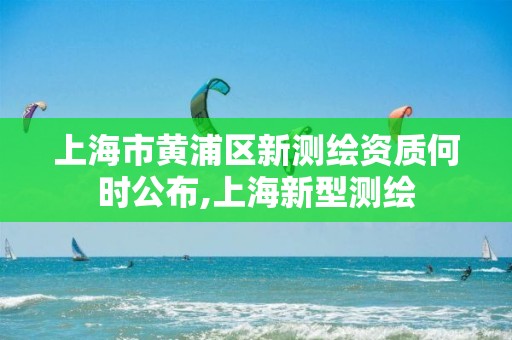 上海市黃浦區(qū)新測繪資質(zhì)何時公布,上海新型測繪