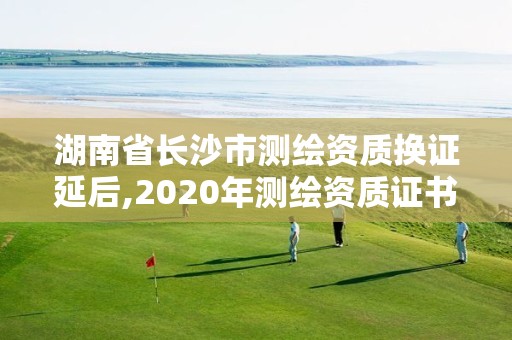 湖南省長沙市測繪資質換證延后,2020年測繪資質證書延期