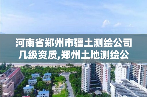 河南省鄭州市疆土測繪公司幾級資質,鄭州土地測繪公司