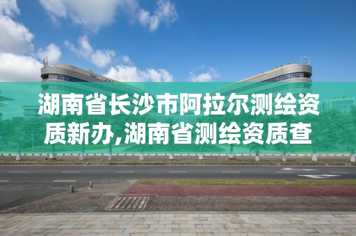 湖南省長沙市阿拉爾測繪資質新辦,湖南省測繪資質查詢