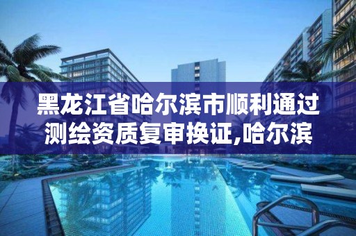 黑龍江省哈爾濱市順利通過測繪資質復審換證,哈爾濱測繪局是干什么的