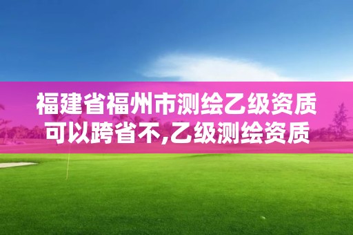 福建省福州市測繪乙級(jí)資質(zhì)可以跨省不,乙級(jí)測繪資質(zhì)可以跨省作業(yè)嗎