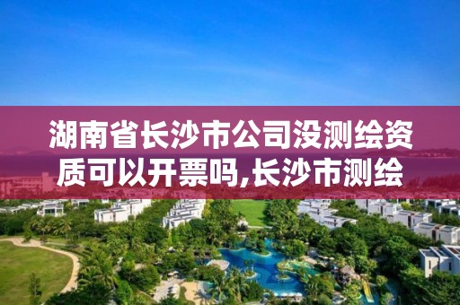 湖南省長沙市公司沒測繪資質可以開票嗎,長沙市測繪資質單位名單