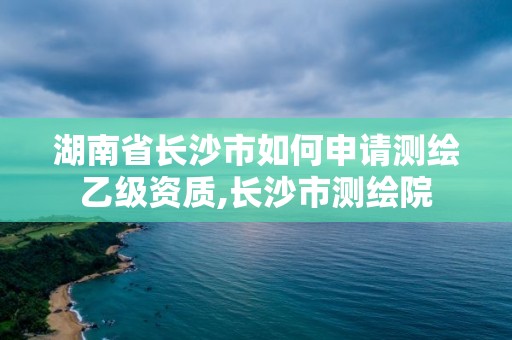 湖南省長沙市如何申請測繪乙級資質(zhì),長沙市測繪院