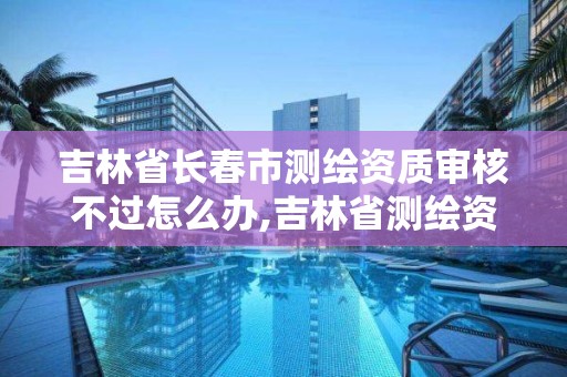 吉林省長春市測繪資質審核不過怎么辦,吉林省測繪資質查詢。