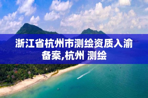 浙江省杭州市測繪資質入渝備案,杭州 測繪