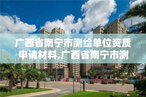 廣西省南寧市測繪單位資質申請材料,廣西省南寧市測繪單位資質申請材料清單