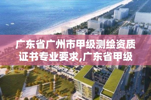 廣東省廣州市甲級測繪資質證書專業要求,廣東省甲級測繪資質單位有多少