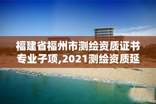 福建省福州市測繪資質(zhì)證書專業(yè)子項,2021測繪資質(zhì)延期公告福建省