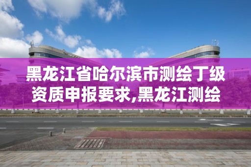 黑龍江省哈爾濱市測繪丁級資質申報要求,黑龍江測繪公司乙級資質