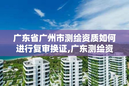 廣東省廣州市測繪資質如何進行復審換證,廣東測繪資質標準。