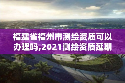 福建省福州市測繪資質可以辦理嗎,2021測繪資質延期公告福建省