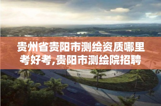 貴州省貴陽市測繪資質(zhì)哪里考好考,貴陽市測繪院招聘2021