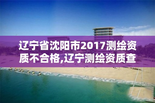 遼寧省沈陽市2017測繪資質不合格,遼寧測繪資質查詢