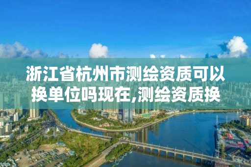 浙江省杭州市測繪資質可以換單位嗎現在,測繪資質換證怎么辦理。