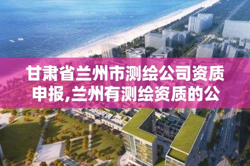 甘肅省蘭州市測繪公司資質申報,蘭州有測繪資質的公司有