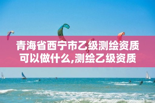 青海省西寧市乙級測繪資質可以做什么,測繪乙級資質業務范圍