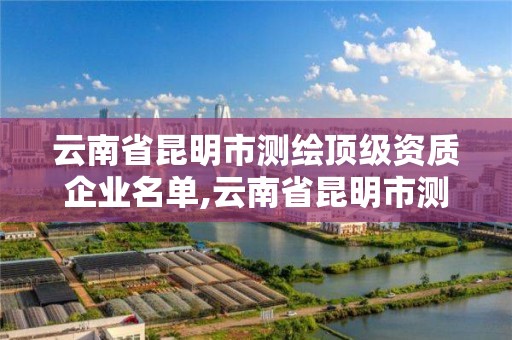 云南省昆明市測繪頂級資質企業名單,云南省昆明市測繪頂級資質企業名單查詢。