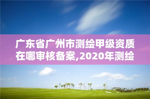 廣東省廣州市測繪甲級資質在哪審核備案,2020年測繪甲級資質條件