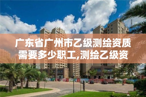 廣東省廣州市乙級測繪資質需要多少職工,測繪乙級資質人員條件。