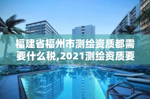 福建省福州市測繪資質都需要什么稅,2021測繪資質要求