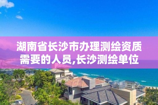 湖南省長沙市辦理測繪資質需要的人員,長沙測繪單位