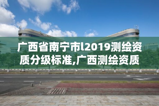 廣西省南寧市l2019測繪資質分級標準,廣西測繪資質審批和服務。