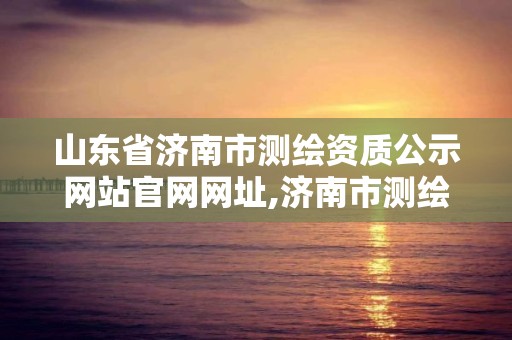 山東省濟南市測繪資質公示網站官網網址,濟南市測繪院地址。