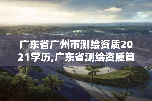 廣東省廣州市測繪資質2021學歷,廣東省測繪資質管理系統