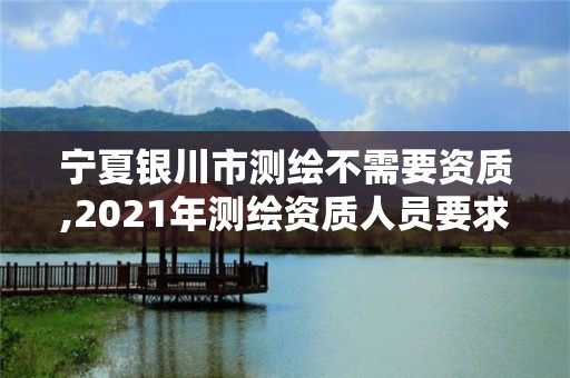 寧夏銀川市測繪不需要資質,2021年測繪資質人員要求