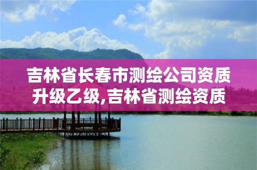 吉林省長春市測繪公司資質(zhì)升級乙級,吉林省測繪資質(zhì)延期