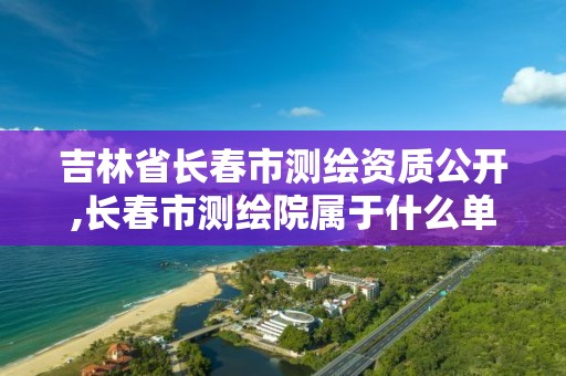 吉林省長春市測繪資質(zhì)公開,長春市測繪院屬于什么單位