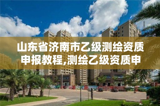 山東省濟南市乙級測繪資質申報教程,測繪乙級資質申報條件 最新