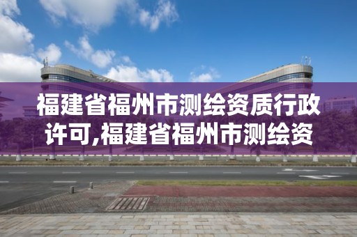 福建省福州市測繪資質行政許可,福建省福州市測繪資質行政許可公示