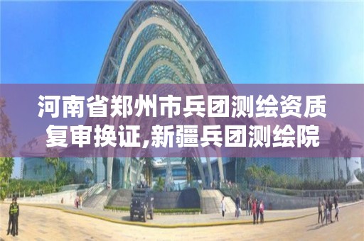 河南省鄭州市兵團測繪資質復審換證,新疆兵團測繪院