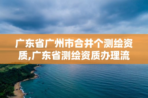 廣東省廣州市合并個測繪資質,廣東省測繪資質辦理流程