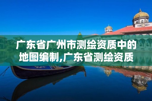 廣東省廣州市測繪資質中的地圖編制,廣東省測繪資質辦理流程