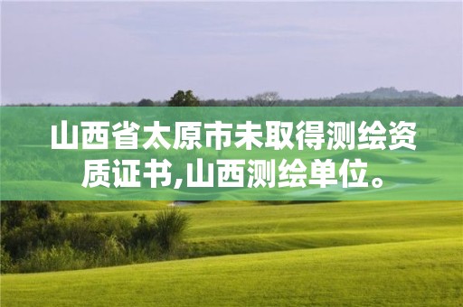 山西省太原市未取得測繪資質(zhì)證書,山西測繪單位。