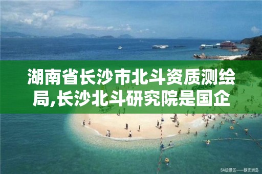 湖南省長沙市北斗資質測繪局,長沙北斗研究院是國企嗎