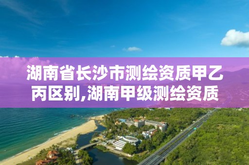 湖南省長沙市測繪資質甲乙丙區別,湖南甲級測繪資質單位名錄