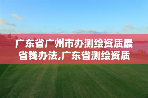 廣東省廣州市辦測(cè)繪資質(zhì)最省錢辦法,廣東省測(cè)繪資質(zhì)單位名單