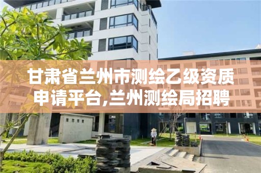 甘肅省蘭州市測繪乙級資質申請平臺,蘭州測繪局招聘