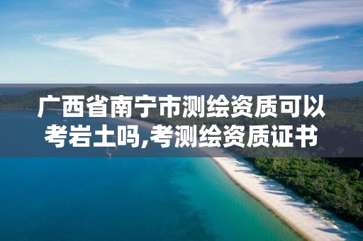 廣西省南寧市測繪資質(zhì)可以考巖土嗎,考測繪資質(zhì)證書