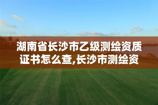 湖南省長沙市乙級測繪資質證書怎么查,長沙市測繪資質單位名單。