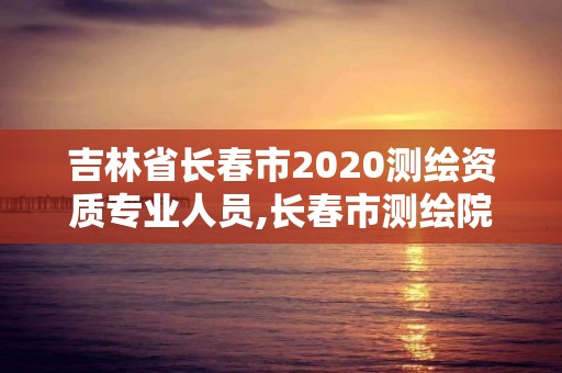 吉林省長春市2020測繪資質專業人員,長春市測繪院工資待遇