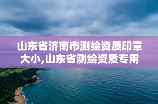 山東省濟南市測繪資質(zhì)印章大小,山東省測繪資質(zhì)專用章