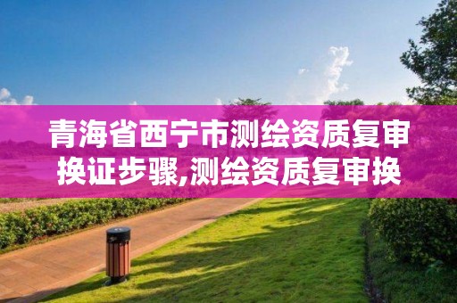 青海省西寧市測繪資質復審換證步驟,測繪資質復審換證2021年