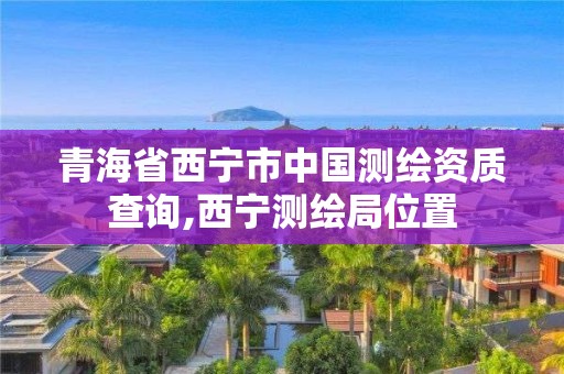 青海省西寧市中國測繪資質查詢,西寧測繪局位置